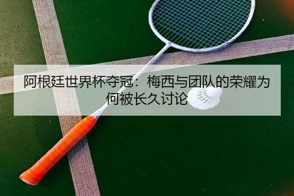 阿根廷世界杯夺冠：梅西与团队的荣耀为何被长久讨论 | xingkong
